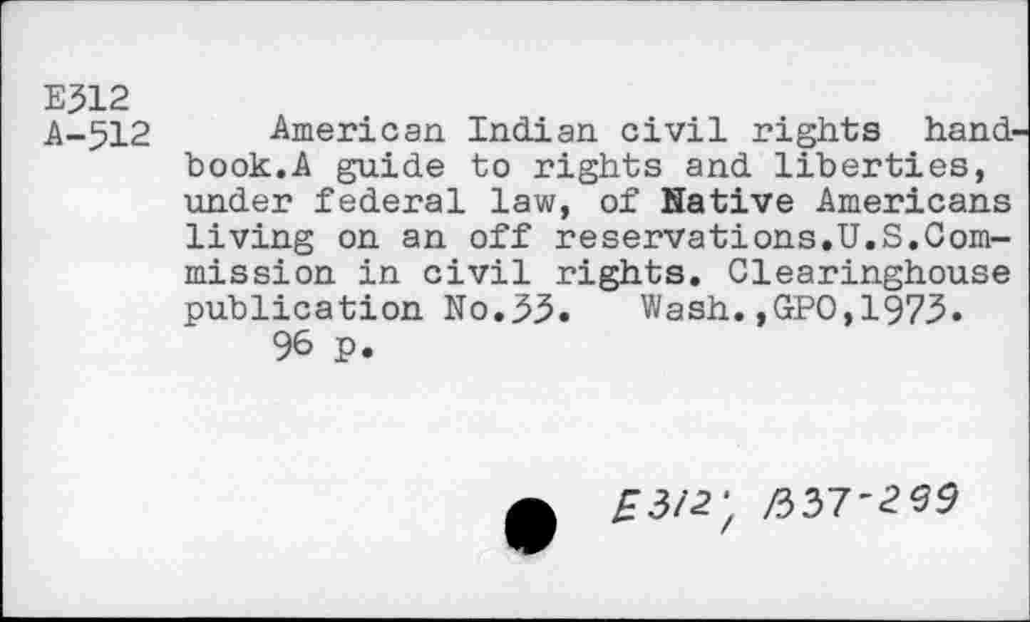 ﻿E312
A-512 American Indian civil rights hand book.A guide to rights and liberties, under federal law, of Native Americans living on an off reservations.U.S.Commission in civil rights. Clearinghouse publication No.35. Wash.,GPO,1973.
96 P.
£3/2; /337'259